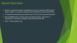 Maven Overview
 Maven is a powerful project management tool that is based on POM (project
object model). It is used for projects build, dependency and documentation.
 It simplifies the build process like ANT. But it is too much advanced than ANT.
 Ant and Maven both are build tools provided by Apache, but maven is
Declarative, Framework, Reusable, more preferred than ANT
 http://maven.apache.org/
 