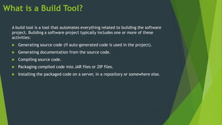 What is a Build Tool?
A build tool is a tool that automates everything related to building the software
project. Building a software project typically includes one or more of these
activities:
 Generating source code (if auto-generated code is used in the project).
 Generating documentation from the source code.
 Compiling source code.
 Packaging compiled code into JAR files or ZIP files.
 Installing the packaged code on a server, in a repository or somewhere else.
 