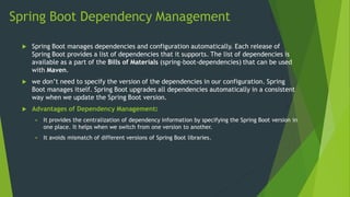 Spring Boot Dependency Management
 Spring Boot manages dependencies and configuration automatically. Each release of
Spring Boot provides a list of dependencies that it supports. The list of dependencies is
available as a part of the Bills of Materials (spring-boot-dependencies) that can be used
with Maven.
 we don’t need to specify the version of the dependencies in our configuration. Spring
Boot manages itself. Spring Boot upgrades all dependencies automatically in a consistent
way when we update the Spring Boot version.
 Advantages of Dependency Management:
 It provides the centralization of dependency information by specifying the Spring Boot version in
one place. It helps when we switch from one version to another.
 It avoids mismatch of different versions of Spring Boot libraries.
 