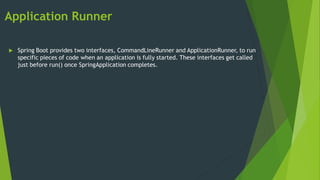 Application Runner
 Spring Boot provides two interfaces, CommandLineRunner and ApplicationRunner, to run
specific pieces of code when an application is fully started. These interfaces get called
just before run() once SpringApplication completes.
 