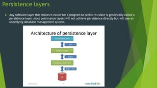 Persistence layers
 Any software layer that makes it easier for a program to persist its state is generically called a
persistence layer. most persistence layers will not achieve persistence directly but will use an
underlying database management system.
 