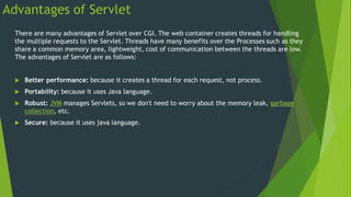 Advantages of Servlet
There are many advantages of Servlet over CGI. The web container creates threads for handling
the multiple requests to the Servlet. Threads have many benefits over the Processes such as they
share a common memory area, lightweight, cost of communication between the threads are low.
The advantages of Servlet are as follows:
 Better performance: because it creates a thread for each request, not process.
 Portability: because it uses Java language.
 Robust: JVM manages Servlets, so we don't need to worry about the memory leak, garbage
collection, etc.
 Secure: because it uses java language.
 