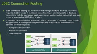 JDBC Connection Pooling
 JDBC connection pooling is a mechanism that manages multiple database connection
requests. In other words, it facilitates connection reuse, a memory cache of database
connections, called a connection pool. A connection pooling module maintains it as a layer
on top of any standard JDBC driver product.
 It increases the speed of data access and reduces the number of database connections for
an application. It also improves the performance of an application. Connection pool
performs the following tasks:
 Manage available connection
 Allocate new connection
 Close connection
 