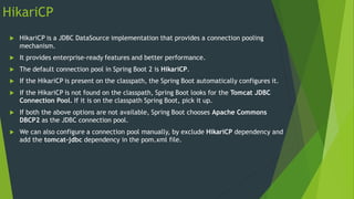 HikariCP
 HikariCP is a JDBC DataSource implementation that provides a connection pooling
mechanism.
 It provides enterprise-ready features and better performance.
 The default connection pool in Spring Boot 2 is HikariCP.
 If the HikariCP is present on the classpath, the Spring Boot automatically configures it.
 If the HikariCP is not found on the classpath, Spring Boot looks for the Tomcat JDBC
Connection Pool. If it is on the classpath Spring Boot, pick it up.
 If both the above options are not available, Spring Boot chooses Apache Commons
DBCP2 as the JDBC connection pool.
 We can also configure a connection pool manually, by exclude HikariCP dependency and
add the tomcat-jdbc dependency in the pom.xml file.
 