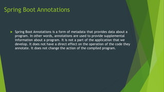 Spring Boot Annotations
 Spring Boot Annotations is a form of metadata that provides data about a
program. In other words, annotations are used to provide supplemental
information about a program. It is not a part of the application that we
develop. It does not have a direct effect on the operation of the code they
annotate. It does not change the action of the compiled program.
 