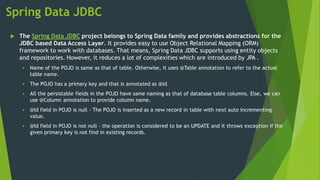 Spring Data JDBC
 The Spring Data JDBC project belongs to Spring Data family and provides abstractions for the
JDBC based Data Access Layer. It provides easy to use Object Relational Mapping (ORM)
framework to work with databases. That means, Spring Data JDBC supports using entity objects
and repositories. However, it reduces a lot of complexities which are introduced by JPA .
 Name of the POJO is same as that of table. Otherwise, it uses @Table annotation to refer to the actual
table name.
 The POJO has a primary key and that is annotated as @Id.
 All the persistable fields in the POJO have same naming as that of database table columns. Else, we can
use @Column annotation to provide column name.
 @Id field in POJO is null – The POJO is inserted as a new record in table with next auto incrementing
value.
 @Id field in POJO is not null – the operation is considered to be an UPDATE and it throws exception if the
given primary key is not find in existing records.
 