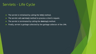 Servlets - Life Cycle
 The servlet is initialized by calling the init() method.
 The servlet calls service() method to process a client's request.
 The servlet is terminated by calling the destroy() method.
 Finally, servlet is garbage collected by the garbage collector of the JVM.
 