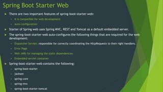 Spring Boot Starter Web
 There are two important features of spring-boot-starter-web:
 It is compatible for web development
 Auto configuration
 Starter of Spring web uses Spring MVC, REST and Tomcat as a default embedded server.
 The spring-boot-starter-web auto-configures the following things that are required for the web
development:
 Dispatcher Servlet: responsible for correctly coordinating the HttpRequests to their right handlers.
 Error Page
 Web JARs for managing the static dependencies
 Embedded servlet container
 Spring-boot-starter-web contains the following:
 spring-boot-starter
 jackson
 spring-core
 spring-mvc
 spring-boot-starter-tomcat
 