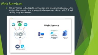 Web Services
 Web service is a technology to communicate one programming language with
another. For example, java programming language can interact with PHP and
.NET by using web services.
 