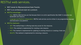 RESTful web services.
 REST stands for REpresentational State Transfer.
 REST is an architectural style not a protocol.
 RESTful Advantage:-
 Fast: RESTful Web Services are fast because there is no strict specification like SOAP
. It consumes less
bandwidth and resource.
 Language and Platform independent: RESTful web services can be written in any programming language
and executed in any platform.
 RESTful Methods:-
 GET: This method helps in offering read-only access for the resources.
 POST: This method is implemented for creating a new resource.
 PUT: This method is implemented for updating an existing resource or creating a fresh one.
 DELETE: This method is implemented for removing a resource.
 