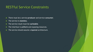 RESTful Service Constraints
 There must be a service producer and service consumer.
 The service is stateless.
 The service result must be cacheable.
 The interface is uniform and exposing resources.
 The service should assume a layered architecture.
 