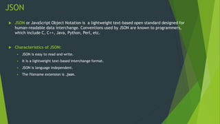 JSON
 JSON or JavaScript Object Notation is a lightweight text-based open standard designed for
human-readable data interchange. Conventions used by JSON are known to programmers,
which include C, C++, Java, Python, Perl, etc.
 Characteristics of JSON:
 JSON is easy to read and write.
 It is a lightweight text-based interchange format.
 JSON is language independent.
 The filename extension is .json.
 