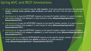 Spring MVC and REST Annotations
 @RequestMapping: It is used to map the web requests. It has many optional elements like consumes,
header, method, name, params, path, produces, and value. We use it with the class as well as the
method.
 @GetMapping: It maps the HTTP GET requests on the specific handler method. It is used to create a
web service endpoint that fetches It is used instead of using: @RequestMapping(method =
RequestMethod.GET)
 @PostMapping: It maps the HTTP POST requests on the specific handler method. It is used to create a
web service endpoint that creates It is used instead of using: @RequestMapping(method =
RequestMethod.POST)
 @PutMapping: It maps the HTTP PUT requests on the specific handler method. It is used to create a
web service endpoint that creates or updates It is used instead of using: @RequestMapping(method =
RequestMethod.PUT)
 @DeleteMapping: It maps the HTTP DELETE requests on the specific handler method. It is used to
create a web service endpoint that deletes a resource. It is used instead of
using: @RequestMapping(method = RequestMethod.DELETE)
 