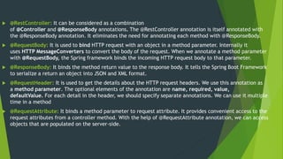  @RestController: It can be considered as a combination
of @Controller and @ResponseBody annotations. The @RestController annotation is itself annotated with
the @ResponseBody annotation. It eliminates the need for annotating each method with @ResponseBody.
 @RequestBody: It is used to bind HTTP request with an object in a method parameter. Internally it
uses HTTP MessageConverters to convert the body of the request. When we annotate a method parameter
with @RequestBody, the Spring framework binds the incoming HTTP request body to that parameter.
 @ResponseBody: It binds the method return value to the response body. It tells the Spring Boot Framework
to serialize a return an object into JSON and XML format.
 @RequestHeader: It is used to get the details about the HTTP request headers. We use this annotation as
a method parameter. The optional elements of the annotation are name, required, value,
defaultValue. For each detail in the header, we should specify separate annotations. We can use it multiple
time in a method
 @RequestAttribute: It binds a method parameter to request attribute. It provides convenient access to the
request attributes from a controller method. With the help of @RequestAttribute annotation, we can access
objects that are populated on the server-side.
 