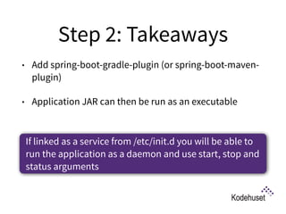 Step 2: Takeaways
• Add spring-boot-gradle-plugin (or spring-boot-maven-
plugin)
• Application JAR can then be run as an executable
If linked as a service from /etc/init.d you will be able to
run the application as a daemon and use start, stop and
status arguments
 