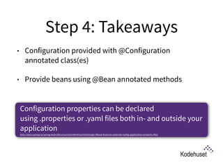 Step 4: Takeaways
• Configuration provided with @Configuration
annotated class(es)
• Provide beans using @Bean annotated methods 
Configuration properties can be declared
using .properties or .yaml files both in- and outside your
application 
http://docs.spring.io/spring-boot/docs/current/reference/htmlsingle/#boot-features-external-config-application-property-files
 