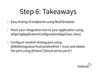 Step 6: Takeaways
• Easy testing of endpoints using RestTemplate
• Point your integration test to your application using
@SpringApplicationConfiguration(AppClass.class)
• Configure random testing port using
@WebIntegrationTest(randomPort = true) and obtain
the port using @Value('${local.server.port}') 
 