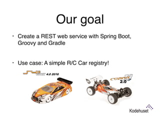 Our goal
• Create a REST web service with Spring Boot,
Groovy and Gradle 
• Use case: A simple R/C Car registry!
 