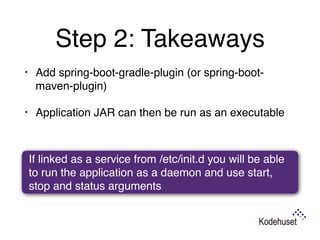 Step 2: Takeaways
• Add spring-boot-gradle-plugin (or spring-boot-
maven-plugin)
• Application JAR can then be run as an executable
If linked as a service from /etc/init.d you will be able
to run the application as a daemon and use start,
stop and status arguments
 