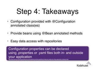 Step 4: Takeaways
• Conﬁguration provided with @Conﬁguration
annotated class(es)
• Provide beans using @Bean annotated methods
• Easy data access with repositories 
Conﬁguration properties can be declared
using .properties or .yaml ﬁles both in- and outside
your application 
http://docs.spring.io/spring-boot/docs/current/reference/htmlsingle/#boot-features-external-conﬁg-application-property-ﬁles
 