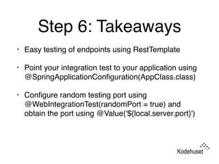 Step 6: Takeaways
• Easy testing of endpoints using RestTemplate
• Point your integration test to your application using
@SpringApplicationConﬁguration(AppClass.class)
• Conﬁgure random testing port using
@WebIntegrationTest(randomPort = true) and
obtain the port using @Value('${local.server.port}') 
 