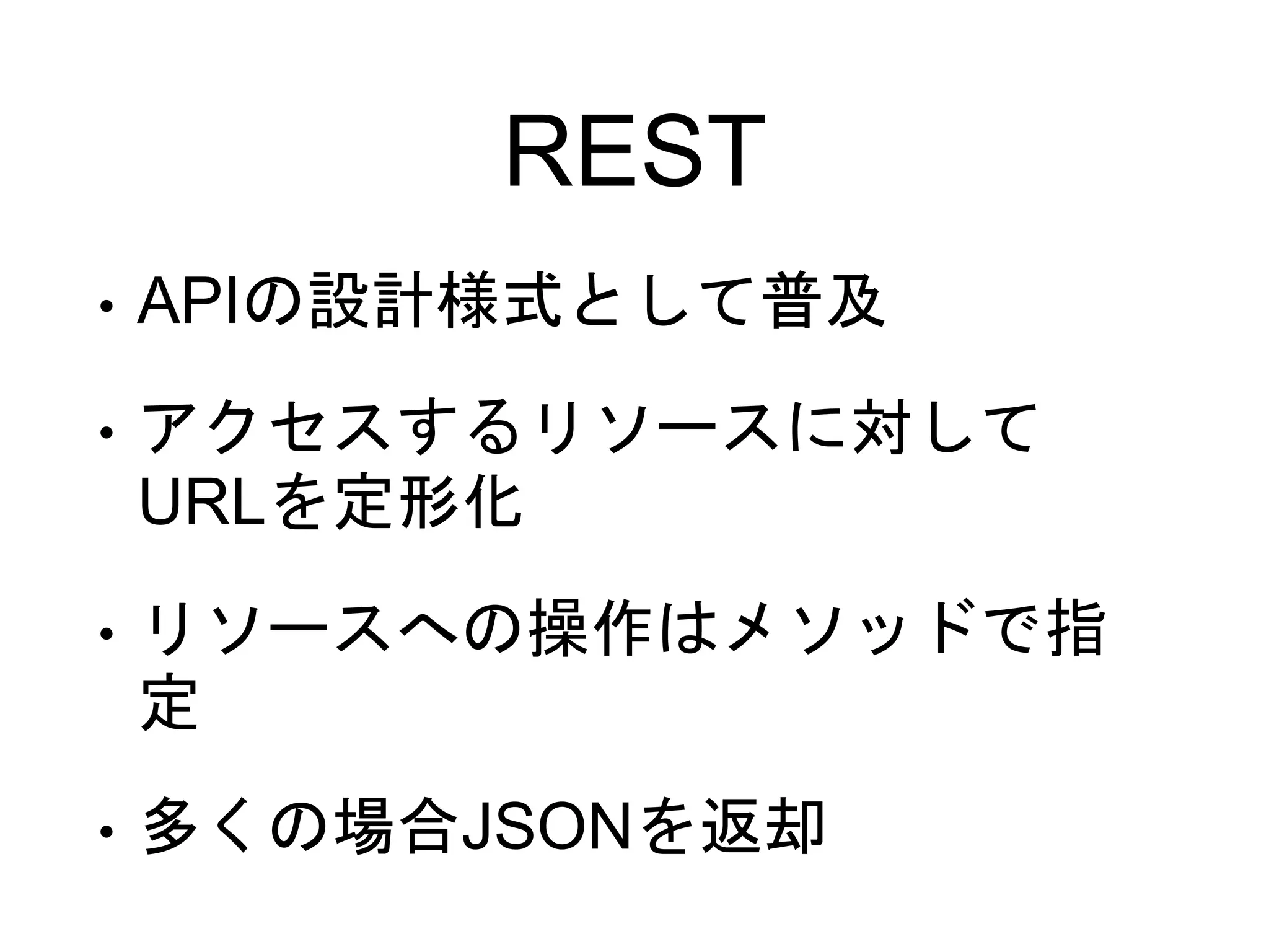 REST
• APIの設計様式として普及
• アクセスするリソースに対して
URLを定形化
• リソースへの操作はメソッドで指
定
• 多くの場合JSONを返却
 