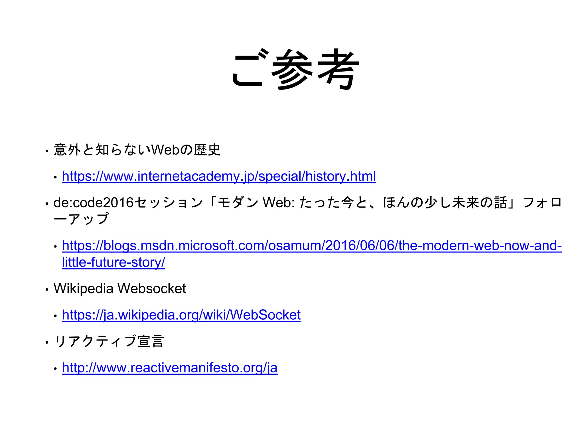 ご参考
• 意外と知らないWebの歴史
• https://www.internetacademy.jp/special/history.html
• de:code2016セッション「モダン Web: たった今と、ほんの少し未来の話」フォロ
ーアップ
• https://blogs.msdn.microsoft.com/osamum/2016/06/06/the-modern-web-now-and-
little-future-story/
• Wikipedia Websocket
• https://ja.wikipedia.org/wiki/WebSocket
• リアクティブ宣言
• http://www.reactivemanifesto.org/ja
 