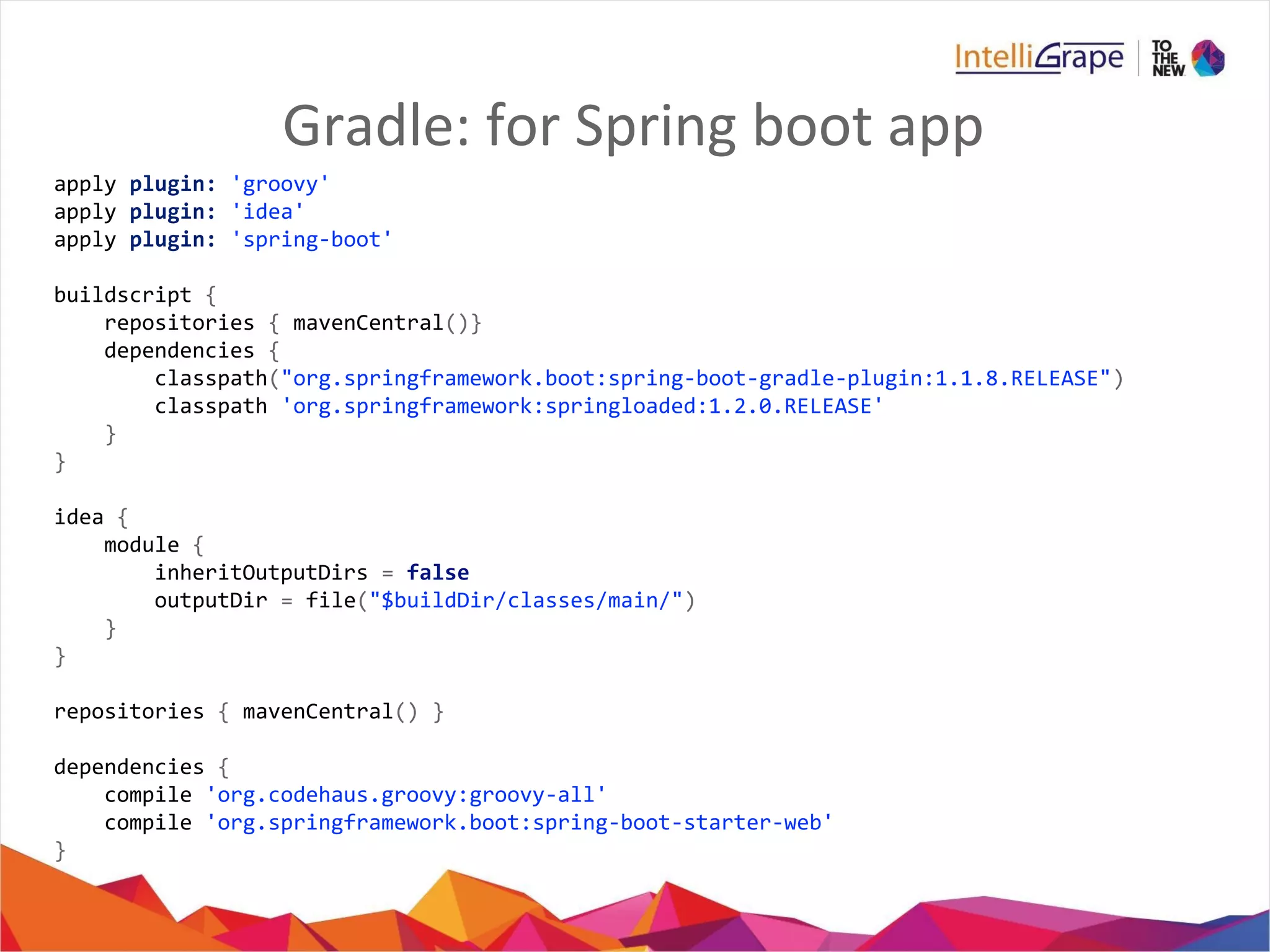 Gradle: for Spring boot app
apply plugin: 'groovy'
apply plugin: 'idea'
apply plugin: 'spring-boot'
buildscript {
repositories { mavenCentral()}
dependencies {
classpath("org.springframework.boot:spring-boot-gradle-plugin:1.1.8.RELEASE")
classpath 'org.springframework:springloaded:1.2.0.RELEASE'
}
}
idea {
module {
inheritOutputDirs = false
outputDir = file("$buildDir/classes/main/")
}
}
repositories { mavenCentral() }
dependencies {
compile 'org.codehaus.groovy:groovy-all'
compile 'org.springframework.boot:spring-boot-starter-web'
}
 