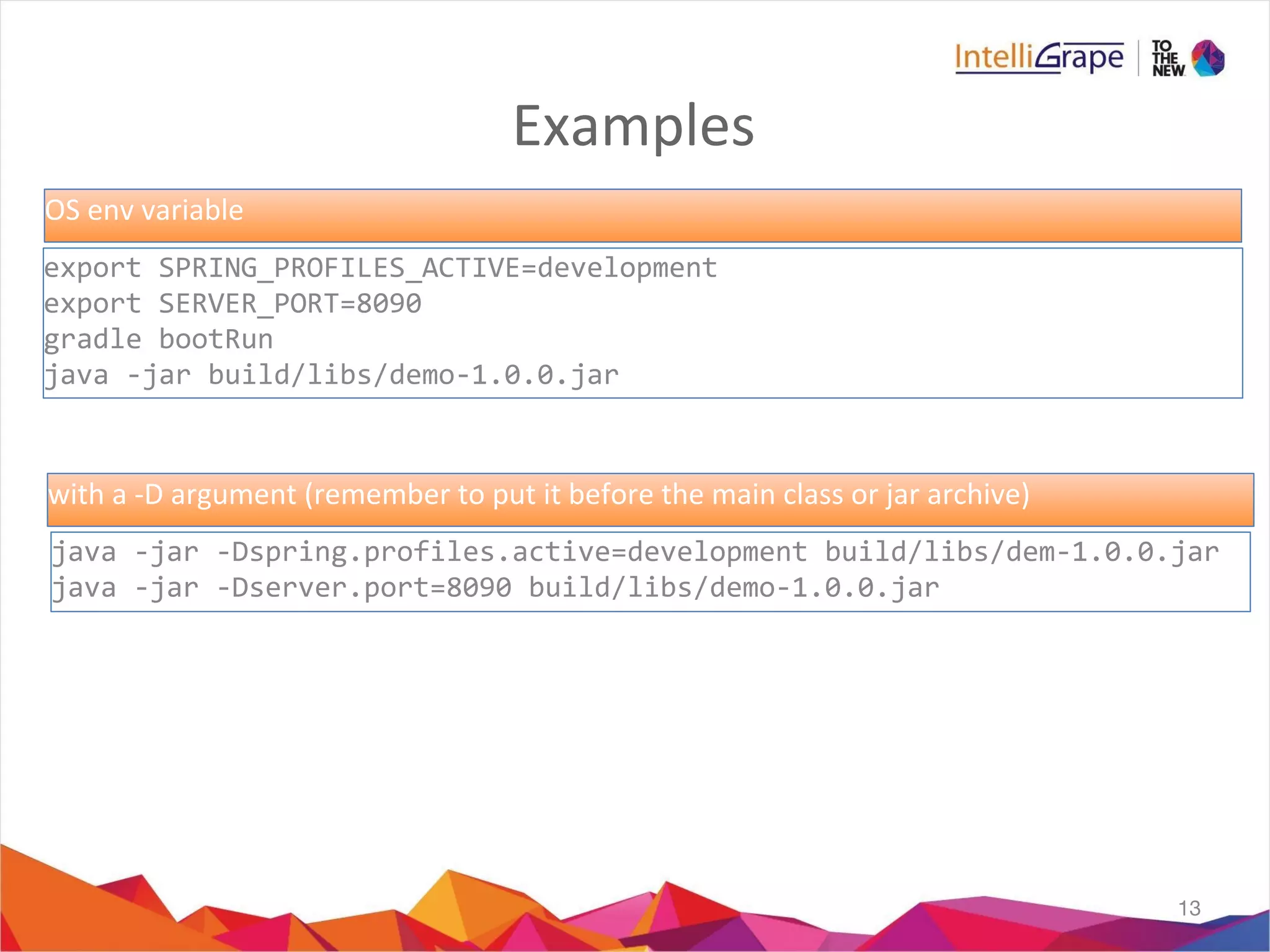 Examples
13
export SPRING_PROFILES_ACTIVE=development
export SERVER_PORT=8090
gradle bootRun
java -jar build/libs/demo-1.0.0.jar
java -jar -Dspring.profiles.active=development build/libs/dem-1.0.0.jar
java -jar -Dserver.port=8090 build/libs/demo-1.0.0.jar
OS env variable
with a -D argument (remember to put it before the main class or jar archive)
 