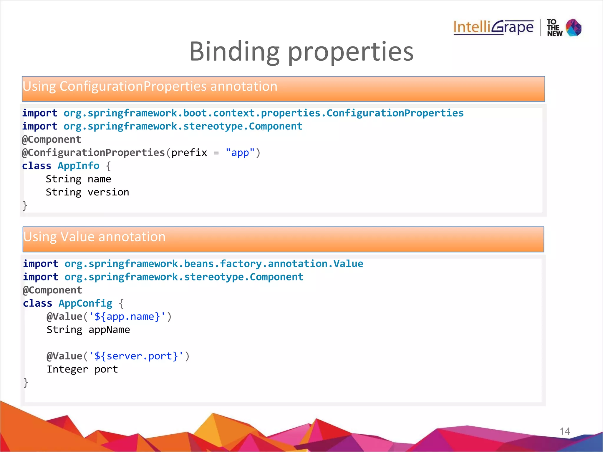 Binding properties
14
import org.springframework.boot.context.properties.ConfigurationProperties
import org.springframework.stereotype.Component
@Component
@ConfigurationProperties(prefix = "app")
class AppInfo {
String name
String version
}
Using ConfigurationProperties annotation
import org.springframework.beans.factory.annotation.Value
import org.springframework.stereotype.Component
@Component
class AppConfig {
@Value('${app.name}')
String appName
@Value('${server.port}')
Integer port
}
Using Value annotation
 