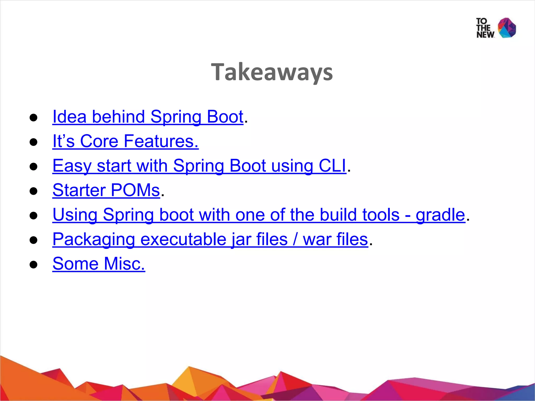 Takeaways
● Idea behind Spring Boot.
● It’s Core Features.
● Easy start with Spring Boot using CLI.
● Starter POMs.
● Using Spring boot with one of the build tools - gradle.
● Packaging executable jar files / war files.
● Some Misc.
 