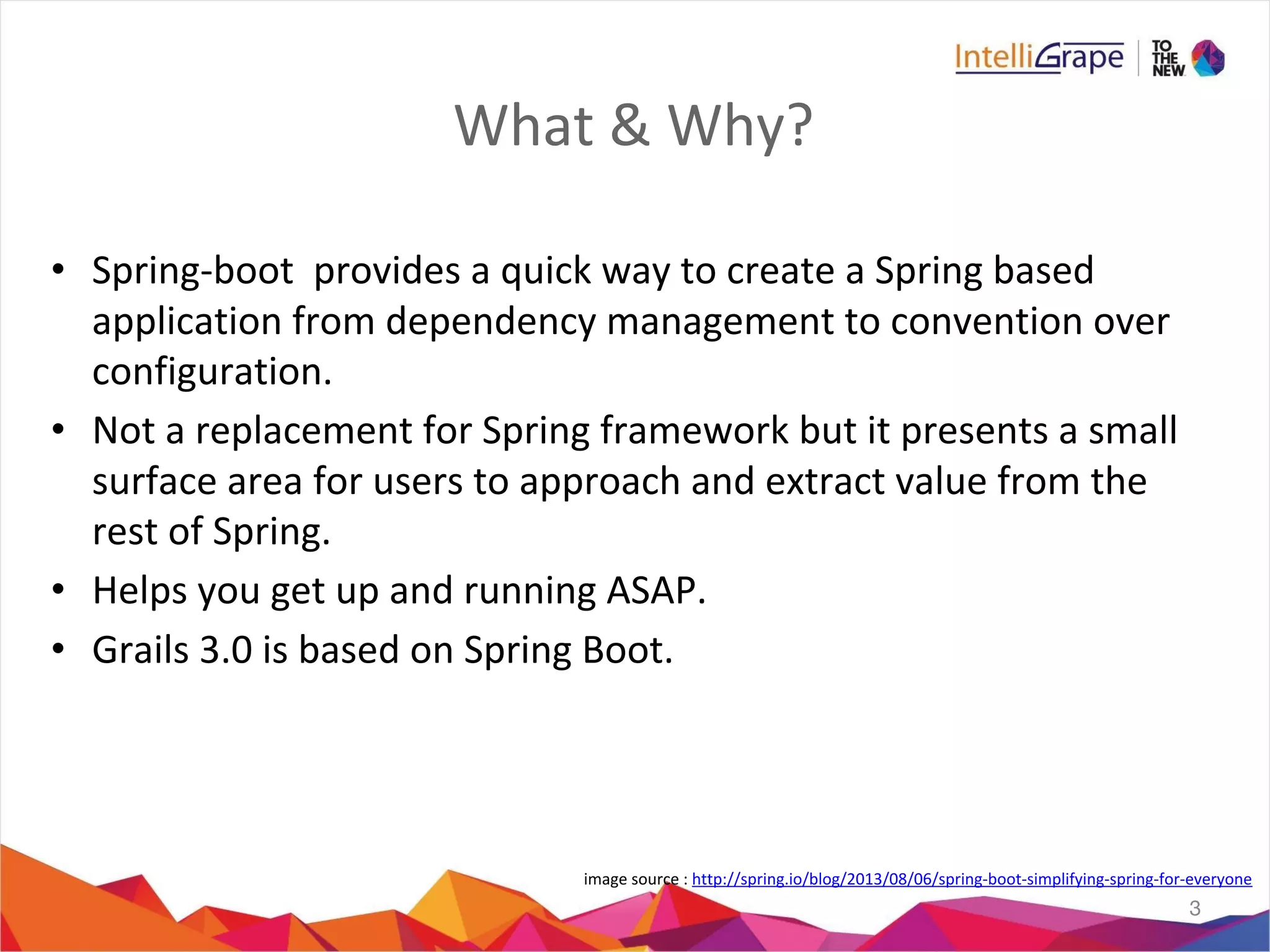What & Why?
• Spring-boot provides a quick way to create a Spring based
application from dependency management to convention over
configuration.
• Not a replacement for Spring framework but it presents a small
surface area for users to approach and extract value from the
rest of Spring.
• Helps you get up and running ASAP.
• Grails 3.0 is based on Spring Boot.
3
image source : http://spring.io/blog/2013/08/06/spring-boot-simplifying-spring-for-everyone
 
