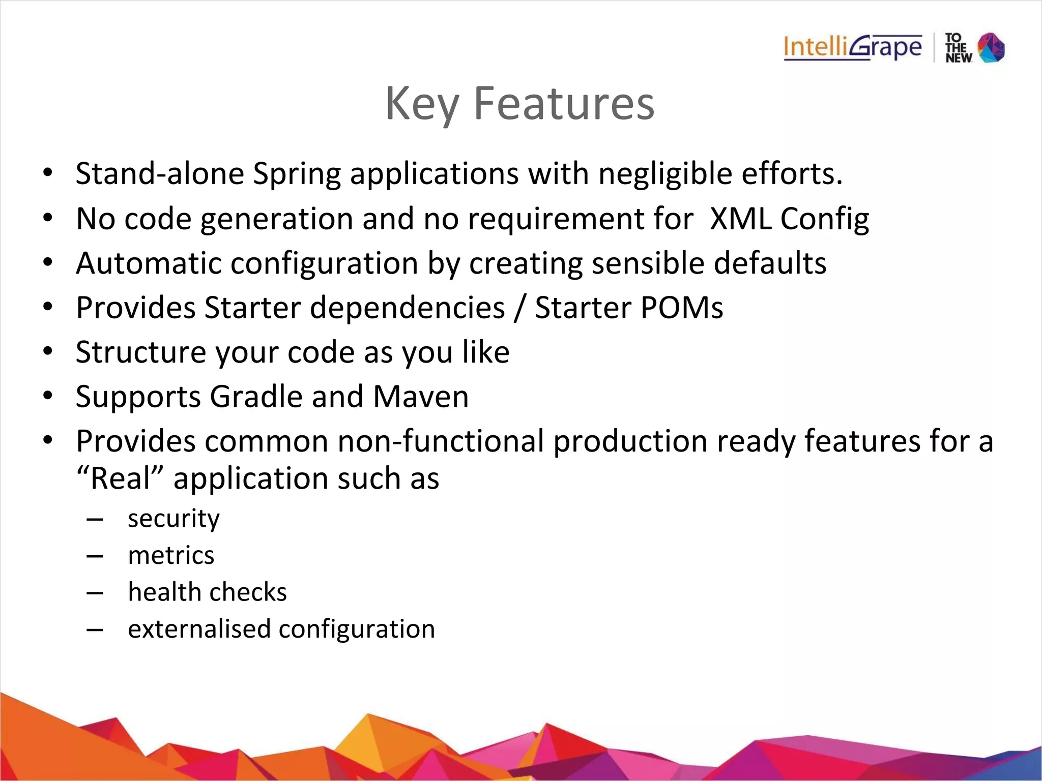 Key Features
• Stand-alone Spring applications with negligible efforts.
• No code generation and no requirement for XML Config
• Automatic configuration by creating sensible defaults
• Provides Starter dependencies / Starter POMs
• Structure your code as you like
• Supports Gradle and Maven
• Provides common non-functional production ready features for a
“Real” application such as
– security
– metrics
– health checks
– externalised configuration
 
