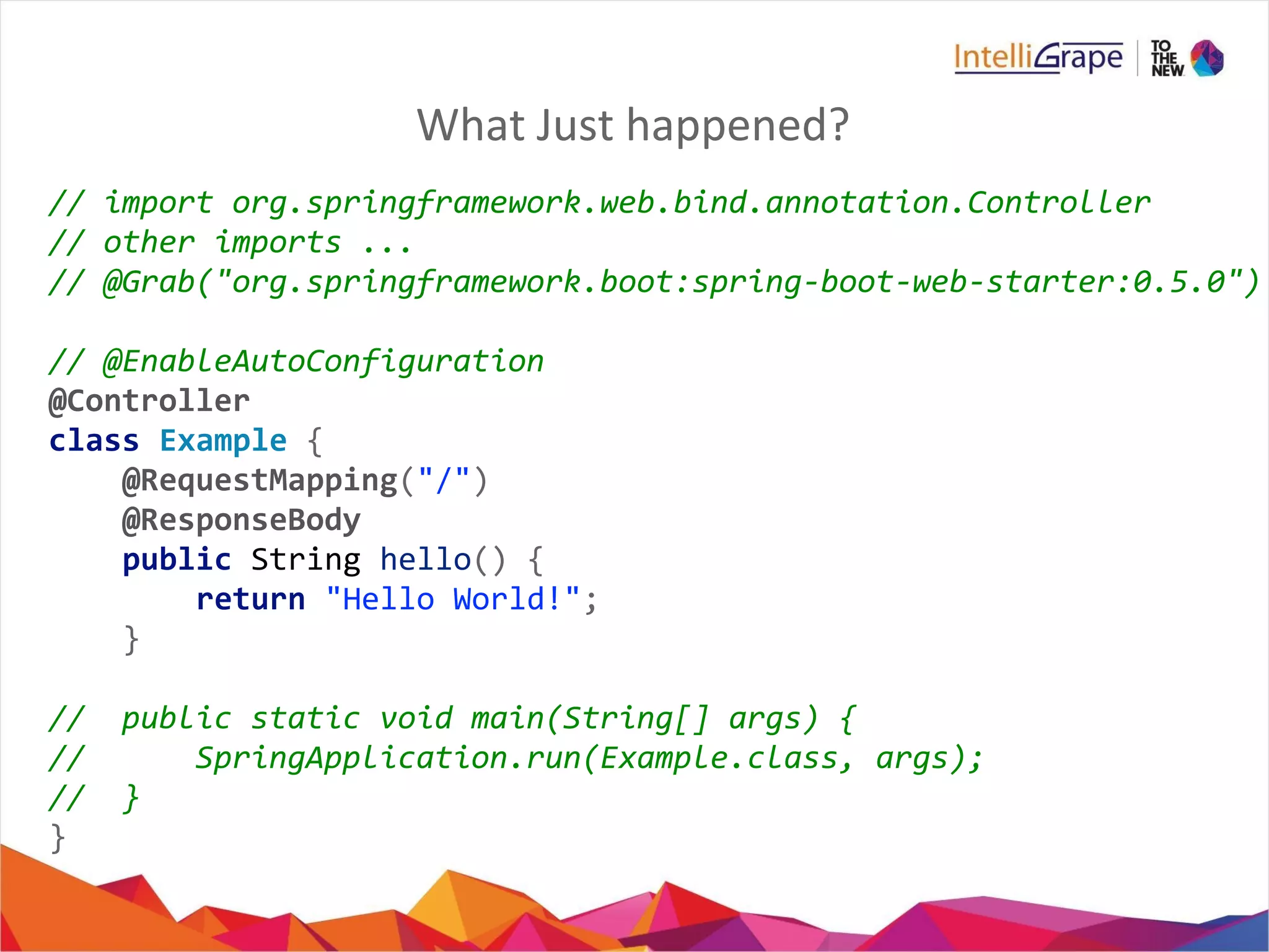 What Just happened?
// import org.springframework.web.bind.annotation.Controller
// other imports ...
// @Grab("org.springframework.boot:spring-boot-web-starter:0.5.0")
// @EnableAutoConfiguration
@Controller
class Example {
@RequestMapping("/")
@ResponseBody
public String hello() {
return "Hello World!";
}
// public static void main(String[] args) {
// SpringApplication.run(Example.class, args);
// }
}
 