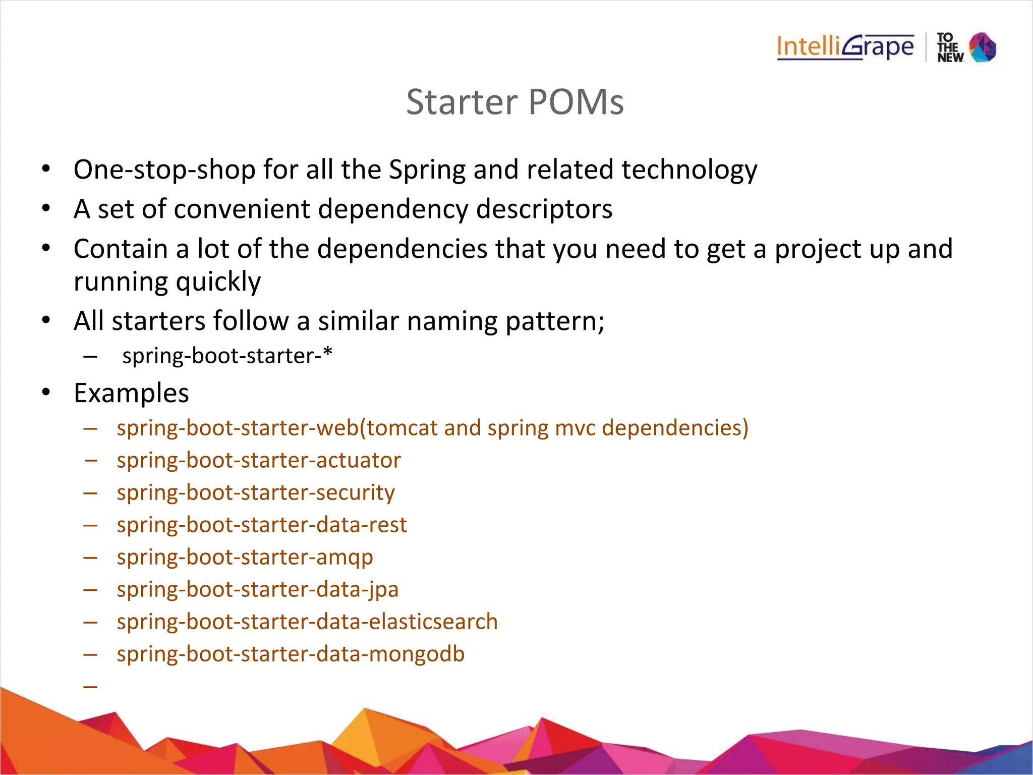 Starter POMs
• One-stop-shop for all the Spring and related technology
• A set of convenient dependency descriptors
• Contain a lot of the dependencies that you need to get a project up and
running quickly
• All starters follow a similar naming pattern;
– spring-boot-starter-*
• Examples
– spring-boot-starter-web(tomcat and spring mvc dependencies)
– spring-boot-starter-actuator
– spring-boot-starter-security
– spring-boot-starter-data-rest
– spring-boot-starter-amqp
– spring-boot-starter-data-jpa
– spring-boot-starter-data-elasticsearch
– spring-boot-starter-data-mongodb
–
 