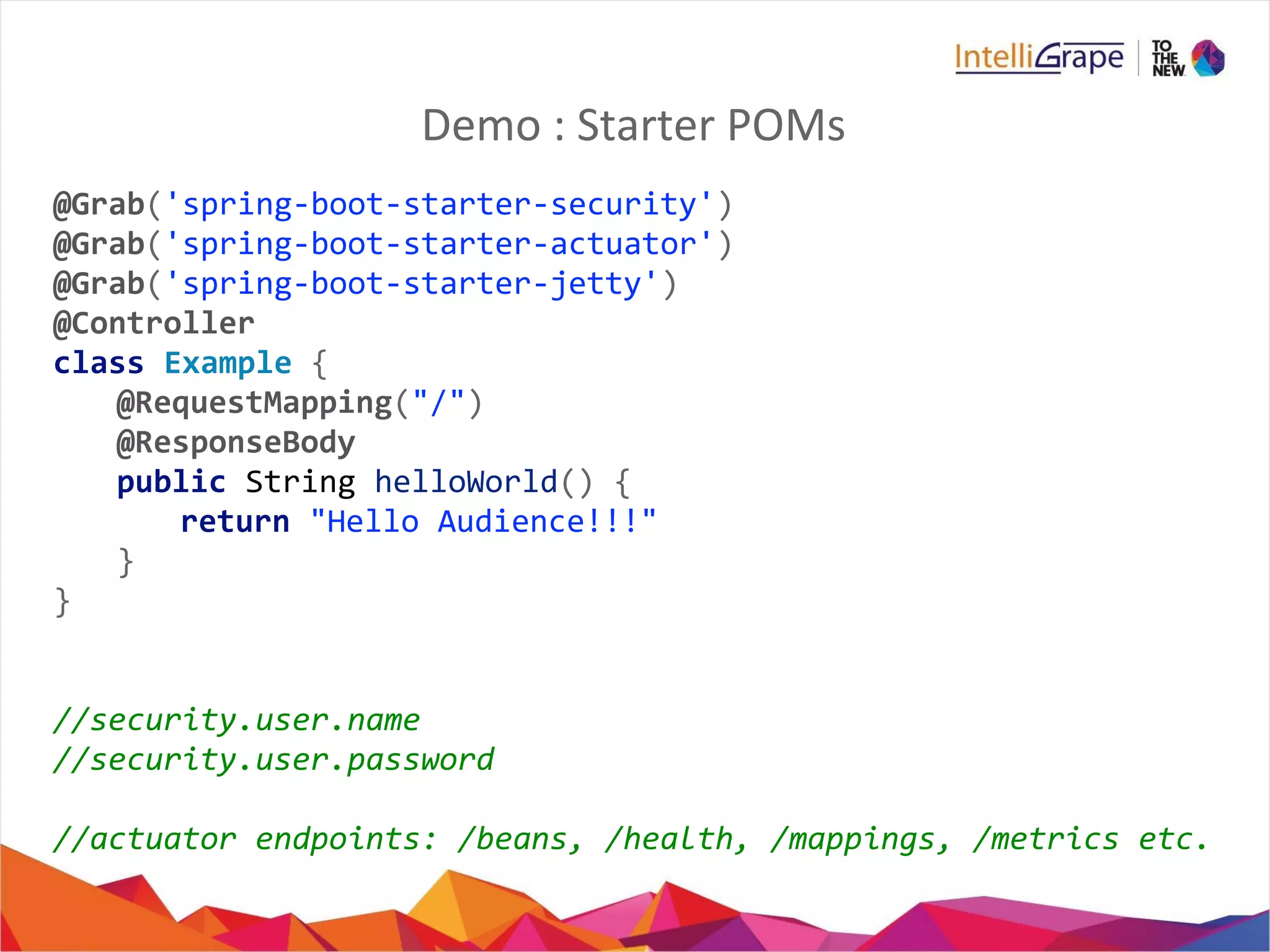 Demo : Starter POMs
@Grab('spring-boot-starter-security')
@Grab('spring-boot-starter-actuator')
@Grab('spring-boot-starter-jetty')
@Controller
class Example {
@RequestMapping("/")
@ResponseBody
public String helloWorld() {
return "Hello Audience!!!"
}
}
//security.user.name
//security.user.password
//actuator endpoints: /beans, /health, /mappings, /metrics etc.
 