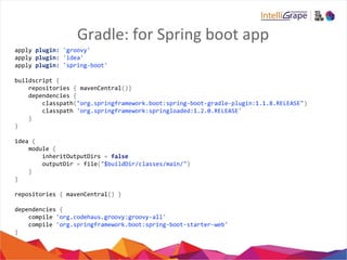 Gradle: for Spring boot app
apply plugin: 'groovy'
apply plugin: 'idea'
apply plugin: 'spring-boot'
buildscript {
repositories { mavenCentral()}
dependencies {
classpath("org.springframework.boot:spring-boot-gradle-plugin:1.1.8.RELEASE")
classpath 'org.springframework:springloaded:1.2.0.RELEASE'
}
}
idea {
module {
inheritOutputDirs = false
outputDir = file("$buildDir/classes/main/")
}
}
repositories { mavenCentral() }
dependencies {
compile 'org.codehaus.groovy:groovy-all'
compile 'org.springframework.boot:spring-boot-starter-web'
}
 