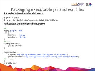Packaging executable jar and war files
15
$ gradle build
$ java -jar build/libs/mymodule-0.0.1-SNAPSHOT.jar
//...
apply plugin: 'war'
war {
baseName = 'myapp'
version = '0.5.0'
}
//....
configurations {
providedRuntime
}
dependencies {
compile("org.springframework.boot:spring-boot-starter-web")
providedRuntime("org.springframework.boot:spring-boot-starter-tomcat")
// ...
}
$ gradle war
Packaging as jar with embedded tomcat
Packaging as war : configure build.groovy
 