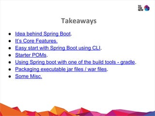 Takeaways
● Idea behind Spring Boot.
● It’s Core Features.
● Easy start with Spring Boot using CLI.
● Starter POMs.
● Using Spring boot with one of the build tools - gradle.
● Packaging executable jar files / war files.
● Some Misc.
 