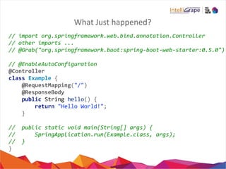 What Just happened?
// import org.springframework.web.bind.annotation.Controller
// other imports ...
// @Grab("org.springframework.boot:spring-boot-web-starter:0.5.0")
// @EnableAutoConfiguration
@Controller
class Example {
@RequestMapping("/")
@ResponseBody
public String hello() {
return "Hello World!";
}
// public static void main(String[] args) {
// SpringApplication.run(Example.class, args);
// }
}
 