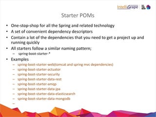 Starter POMs
• One-stop-shop for all the Spring and related technology
• A set of convenient dependency descriptors
• Contain a lot of the dependencies that you need to get a project up and
running quickly
• All starters follow a similar naming pattern;
– spring-boot-starter-*
• Examples
– spring-boot-starter-web(tomcat and spring mvc dependencies)
– spring-boot-starter-actuator
– spring-boot-starter-security
– spring-boot-starter-data-rest
– spring-boot-starter-amqp
– spring-boot-starter-data-jpa
– spring-boot-starter-data-elasticsearch
– spring-boot-starter-data-mongodb
–
 