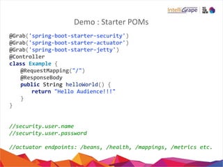 Demo : Starter POMs
@Grab('spring-boot-starter-security')
@Grab('spring-boot-starter-actuator')
@Grab('spring-boot-starter-jetty')
@Controller
class Example {
@RequestMapping("/")
@ResponseBody
public String helloWorld() {
return "Hello Audience!!!"
}
}
//security.user.name
//security.user.password
//actuator endpoints: /beans, /health, /mappings, /metrics etc.
 