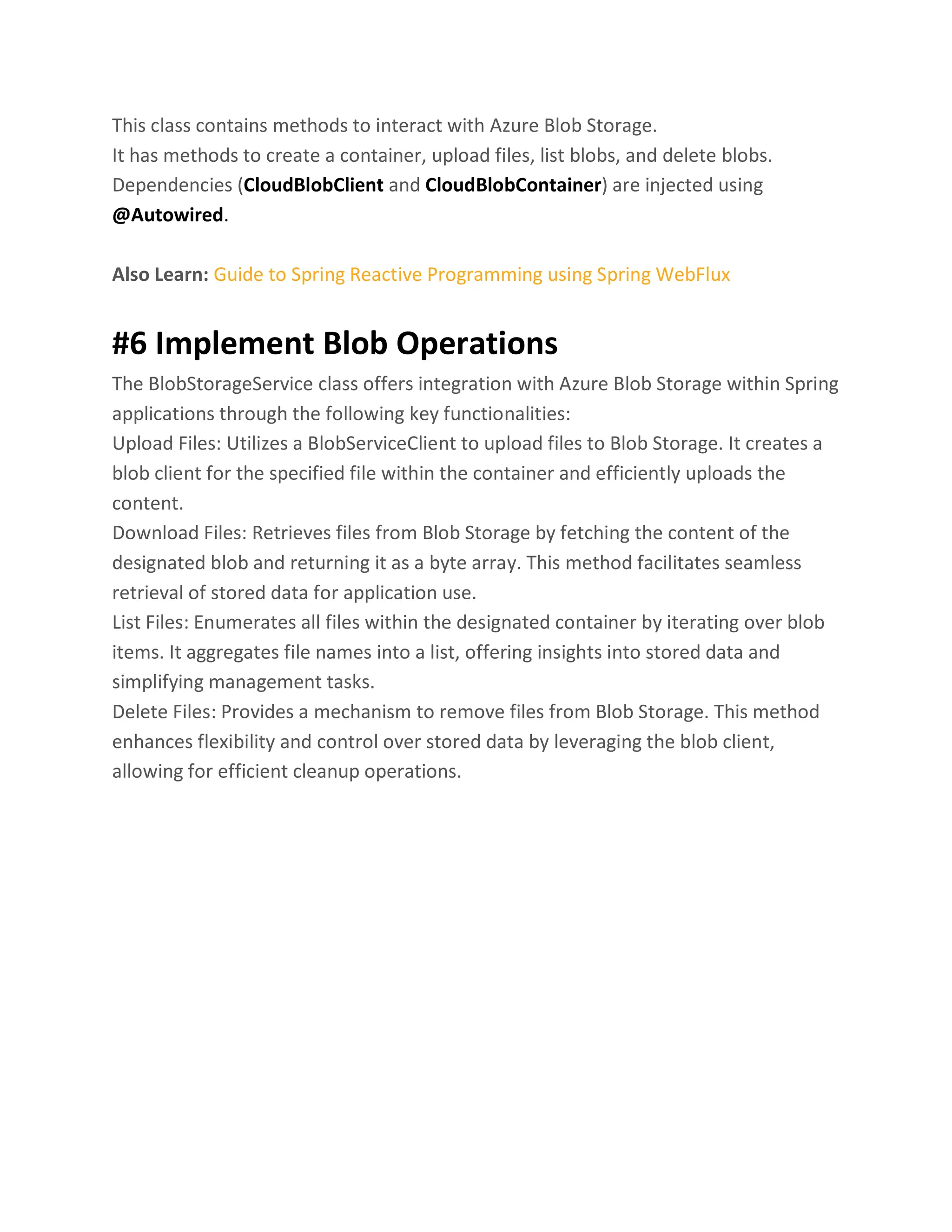 This class contains methods to interact with Azure Blob Storage. It has methods to create a container, upload files, list blobs, and delete blobs. Dependencies (CloudBlobClient and CloudBlobContainer) are injected using @Autowired. Also Learn: Guide to Spring Reactive Programming using Spring WebFlux #6 Implement Blob Operations The BlobStorageService class offers integration with Azure Blob Storage within Spring applications through the following key functionalities: Upload Files: Utilizes a BlobServiceClient to upload files to Blob Storage. It creates a blob client for the specified file within the container and efficiently uploads the content. Download Files: Retrieves files from Blob Storage by fetching the content of the designated blob and returning it as a byte array. This method facilitates seamless retrieval of stored data for application use. List Files: Enumerates all files within the designated container by iterating over blob items. It aggregates file names into a list, offering insights into stored data and simplifying management tasks. Delete Files: Provides a mechanism to remove files from Blob Storage. This method enhances flexibility and control over stored data by leveraging the blob client, allowing for efficient cleanup operations. 