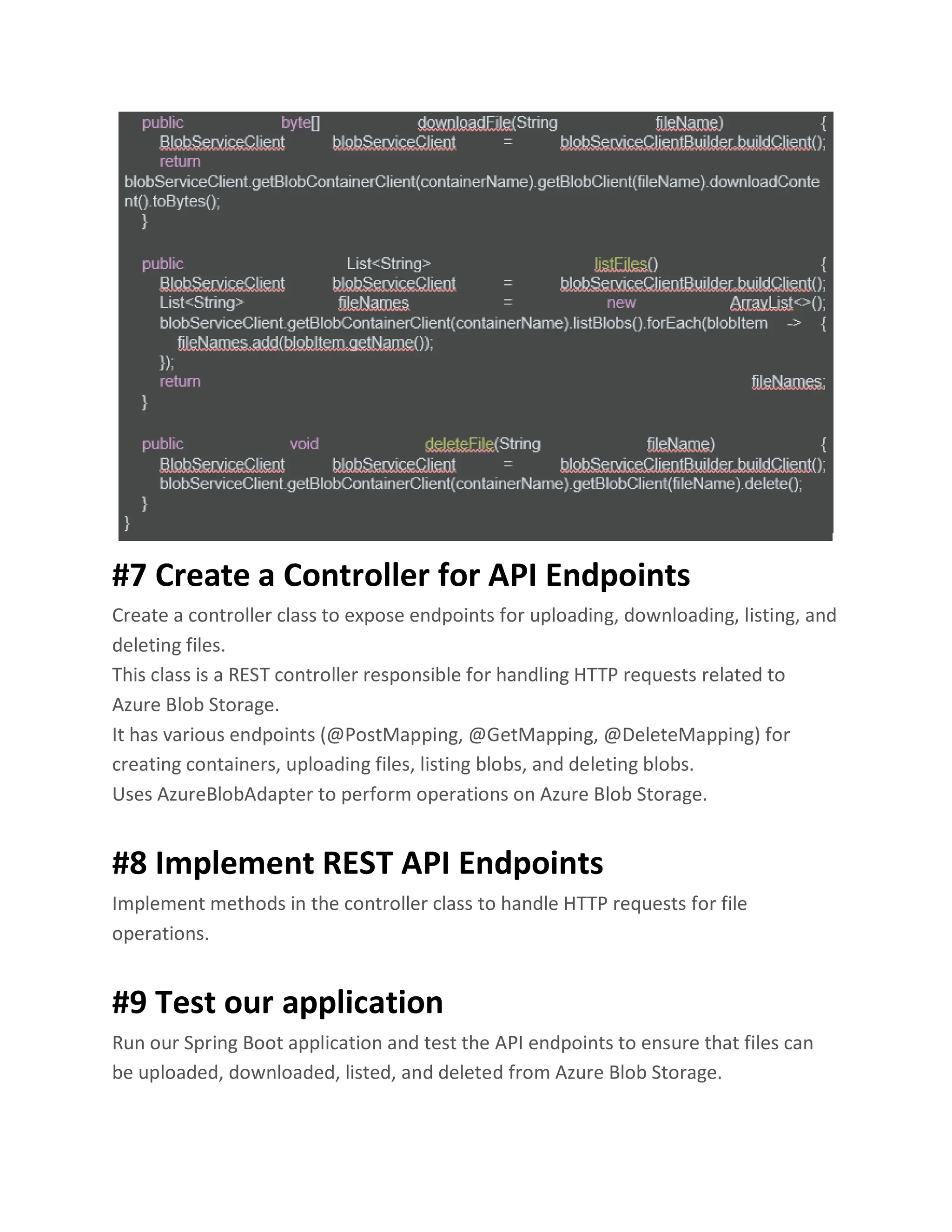 #7 Create a Controller for API Endpoints Create a controller class to expose endpoints for uploading, downloading, listing, and deleting files. This class is a REST controller responsible for handling HTTP requests related to Azure Blob Storage. It has various endpoints (@PostMapping, @GetMapping, @DeleteMapping) for creating containers, uploading files, listing blobs, and deleting blobs. Uses AzureBlobAdapter to perform operations on Azure Blob Storage. #8 Implement REST API Endpoints Implement methods in the controller class to handle HTTP requests for file operations. #9 Test our application Run our Spring Boot application and test the API endpoints to ensure that files can be uploaded, downloaded, listed, and deleted from Azure Blob Storage. 