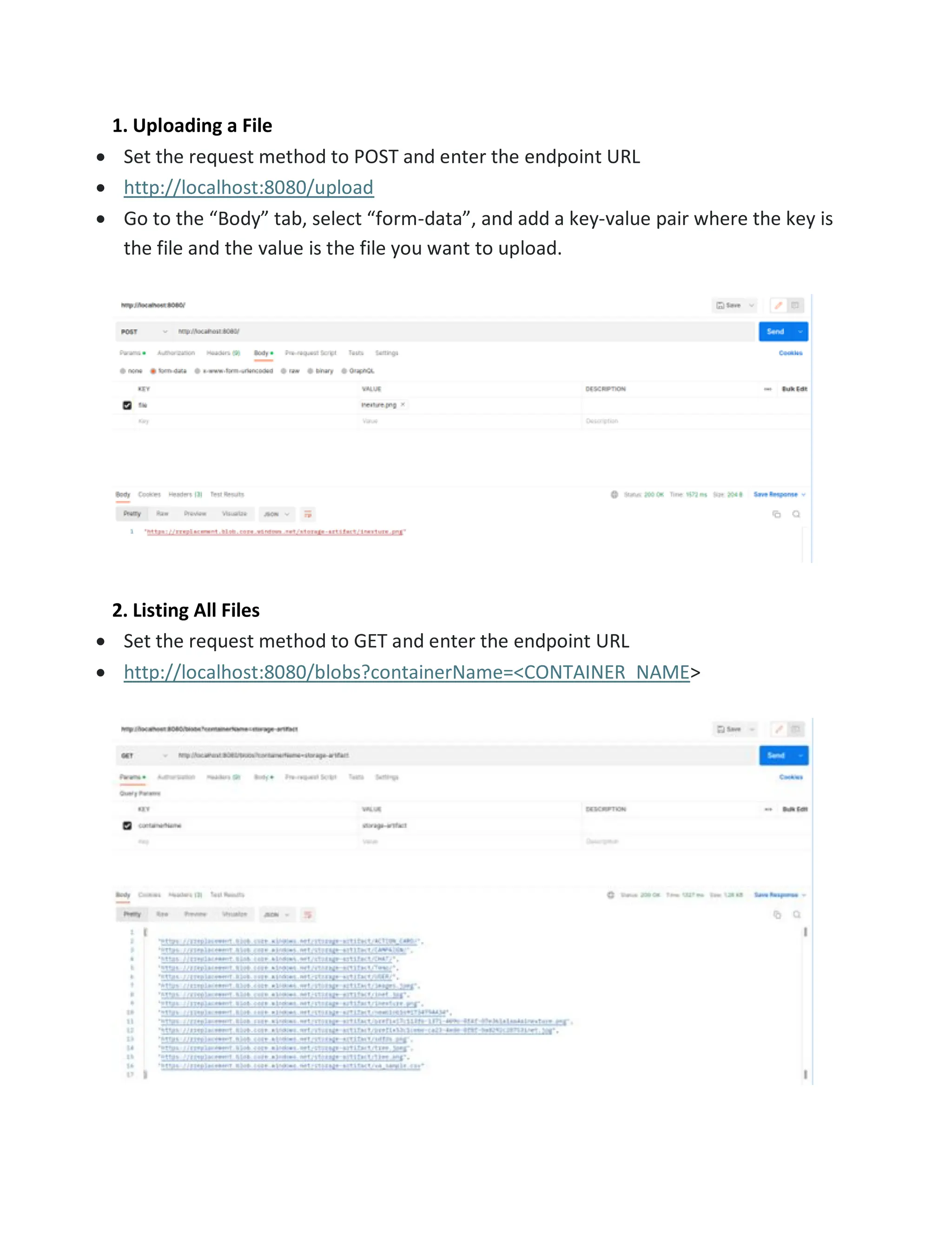 1. Uploading a File • Set the request method to POST and enter the endpoint URL • http://localhost:8080/upload • Go to the “Body” tab, select “form-data”, and add a key-value pair where the key is the file and the value is the file you want to upload. 2. Listing All Files • Set the request method to GET and enter the endpoint URL • http://localhost:8080/blobs?containerName=<CONTAINER_NAME> 
