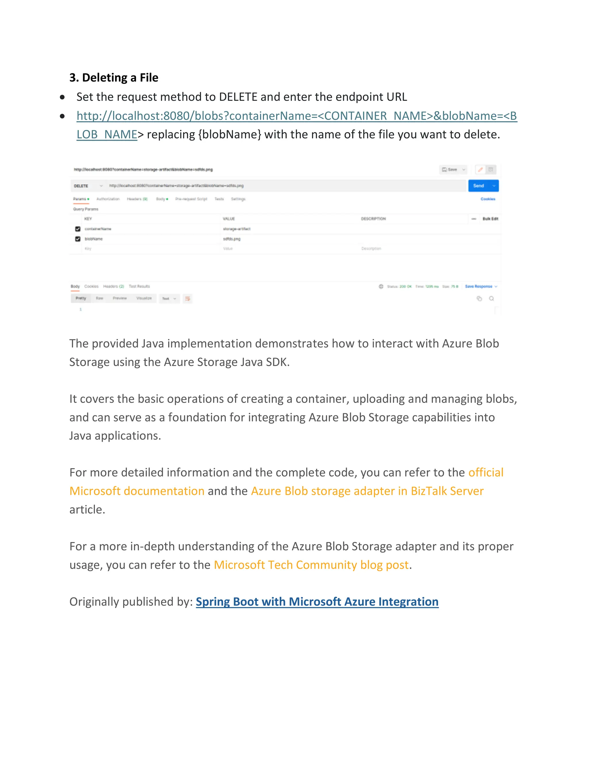 3. Deleting a File • Set the request method to DELETE and enter the endpoint URL • http://localhost:8080/blobs?containerName=<CONTAINER_NAME>&blobName=<B LOB_NAME> replacing {blobName} with the name of the file you want to delete. The provided Java implementation demonstrates how to interact with Azure Blob Storage using the Azure Storage Java SDK. It covers the basic operations of creating a container, uploading and managing blobs, and can serve as a foundation for integrating Azure Blob Storage capabilities into Java applications. For more detailed information and the complete code, you can refer to the official Microsoft documentation and the Azure Blob storage adapter in BizTalk Server article. For a more in-depth understanding of the Azure Blob Storage adapter and its proper usage, you can refer to the Microsoft Tech Community blog post. Originally published by: Spring Boot with Microsoft Azure Integration 