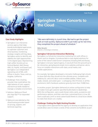Case Study




                                             Springbox Takes Concerts to
                                             the Cloud


Case Study Highlights                        “We were definitely in crunch time. We had to get the project
                                             back on track quickly. OpSource didn’t just make up for lost time;
•	 Springbox is an interactive
   services agency that helps
                                             they completed the project ahead of schedule.”
   brands build digital experiences
                                             Mike Nowlin
   to captivate customers and                Director of Strategic Initiatives
   drive business. Combining
   strategic insights with big ideas,        Springbox Full-service Interactive Marketing
   Springbox works to identify and           Springbox is a full-service interactive marketing firm with offices in
   address the right opportunities           Austin and Los Angeles. It produces best-in-class digital solutions for
   in the digital space. Representing        some of the nation’s best known companies including Dell and Disney.
   high-caliber brands such as               Springbox is not your typical agency. It was built from the ground up to
   Central Market, Dell, Disney,             be interactive, going beyond simple micro websites and banner ads to
   HEB, LG, PayPal, and Sweet Leaf,          focus on complex interactions with data, social media, and
   Springbox is an independent               mobile applications.
   operating unit of DG, with
   offices in Austin, Texas, and Los         For example, Springbox developed a microsite challenging high schools
   Angeles, California.                      to show Dell why they should win the ultimate prom, complete with
                                             celebrity DJ, ultra-chic décor and incredible edibles. Videos were
•	 Challenge: Find a hosting
                                             made, viewed, and voted upon – a whopping 129,174 times. In all the
   provider that could deliver the
                                             excitement, Dell’s Facebook audience grew by more than 19,000 fans.
   right balance of cost, support,
   and technical skills needed to
                                             In another project, Springbox delivered an online configurator to help
   manage a complex environment.
                                             car maker Scion get customer-specified build sheets to dealerships.
•	 Solution: OpSource Cloud                  With the configurator, users could choose colors, parts, accessories and
   plus App Ops™ for expanded                performance options, and then view their customized Scion in true 3D.
   support.                                  Users could save, print or send custom build sheets to a local Scion dealer
                                             to make that dream car a reality.
•	 OpSource was selected as the
   cloud hosting provider based
                                             Challenge: Finding the Right Hosting Provider
   on pricing, support, and
                                             A Springbox client approached the agency to develop an application that
   technical expertise.
                                             would allow users to stream a series of live concerts via FaceBook as part




© 2011 OpSource, Inc. All rights reserved.
 