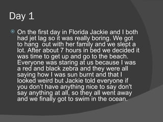 Day 1 On the first day in Florida Jackie and I both had jet lag so it was really boring. We got to hang  out with her family and we slept a lot. After about 7 hours in bed we decided it was time to get up and go to the beach. Everyone was staring at us because I was a red and black zebra and they were all saying how I was sun burnt and that I looked weird but Jackie told everyone if you don’t have anything nice to say don't say anything at all, so they all went away and we finally got to swim in the ocean. 