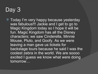 Day 3 Today I’m very happy because yesterday was fabulous!!! Jackie and I get to go to Magic Kingdom today so I hope it will be fun. Magic Kingdom has all the Disney characters; we saw Cinderella, Minnie Mouse, Pluto, and Goofy. As we were leaving a man gave us tickets for backstage tours because he said I was the coolest zebra in the world. We are soooo excited I guess we know what were doing tomorrow… 