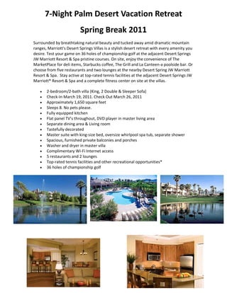 7‐Night Palm Desert Vacation Retreat 
                          Spring Break 2011 
Surrounded by breathtaking natural beauty and tucked away amid dramatic mountain 
ranges, Marriott's Desert Springs Villas is a stylish desert retreat with every amenity you 
desire. Test your game on 36 holes of championship golf at the adjacent Desert Springs 
JW Marriott Resort & Spa pristine courses. On site, enjoy the convenience of The 
MarketPlace for deli items, Starbucks coffee, The Grill and La Canteen‐a poolside bar. Or 
choose from five restaurants and two lounges at the nearby Desert Spring JW Marriott 
Resort & Spa.  Stay active at top‐rated tennis facilities at the adjacent Desert Springs JW 
Marriott® Resort & Spa and a complete fitness center on site at the villas. 

      2‐bedroom/2‐bath villa (King, 2 Double & Sleeper Sofa) 
      Check‐In March 19, 2011. Check Out March 26, 2011 
      Approximately 1,650 square feet 
      Sleeps 8. No pets please. 
      Fully equipped kitchen 
      Flat panel TV’s throughout, DVD player in master living area 
      Separate dining area & Living room 
      Tastefully decorated 
      Master suite with king‐size bed, oversize whirlpool spa tub, separate shower 
      Spacious, furnished private balconies and porches 
      Washer and dryer in master villa 
      Complimentary Wi‐Fi Internet access 
      5 restaurants and 2 lounges 
      Top‐rated tennis facilities and other recreational opportunities* 
      36 holes of championship golf 




    

    
 